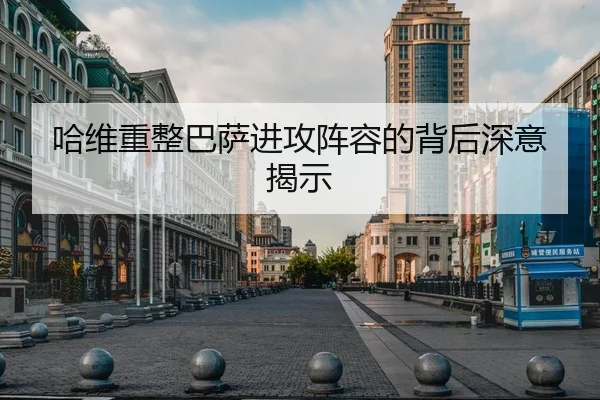 哈维重整巴萨进攻阵容的背后深意揭示